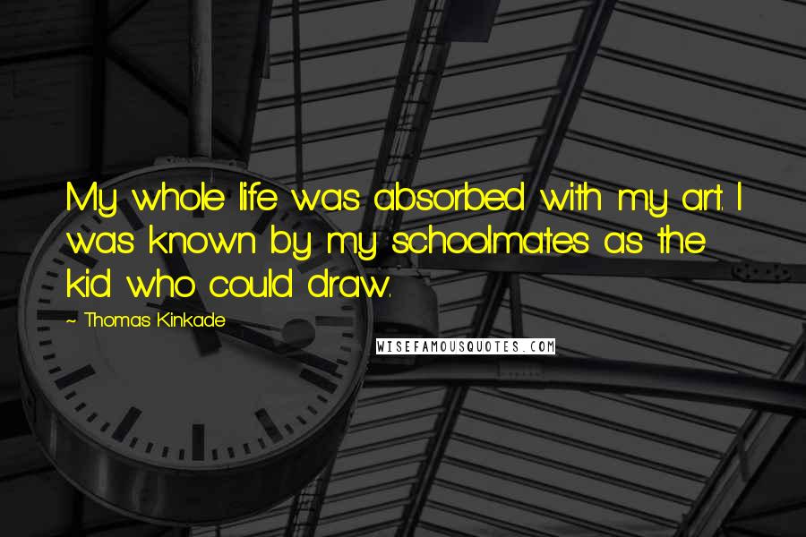 Thomas Kinkade Quotes: My whole life was absorbed with my art. I was known by my schoolmates as the kid who could draw.