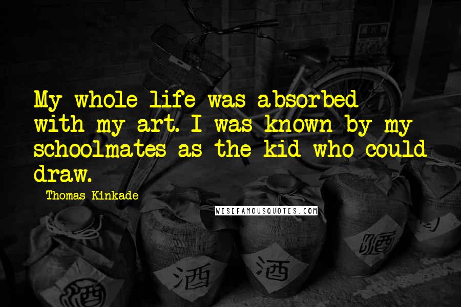 Thomas Kinkade Quotes: My whole life was absorbed with my art. I was known by my schoolmates as the kid who could draw.