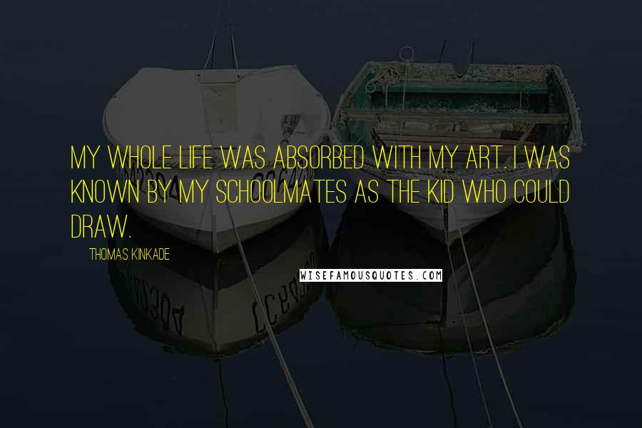 Thomas Kinkade Quotes: My whole life was absorbed with my art. I was known by my schoolmates as the kid who could draw.