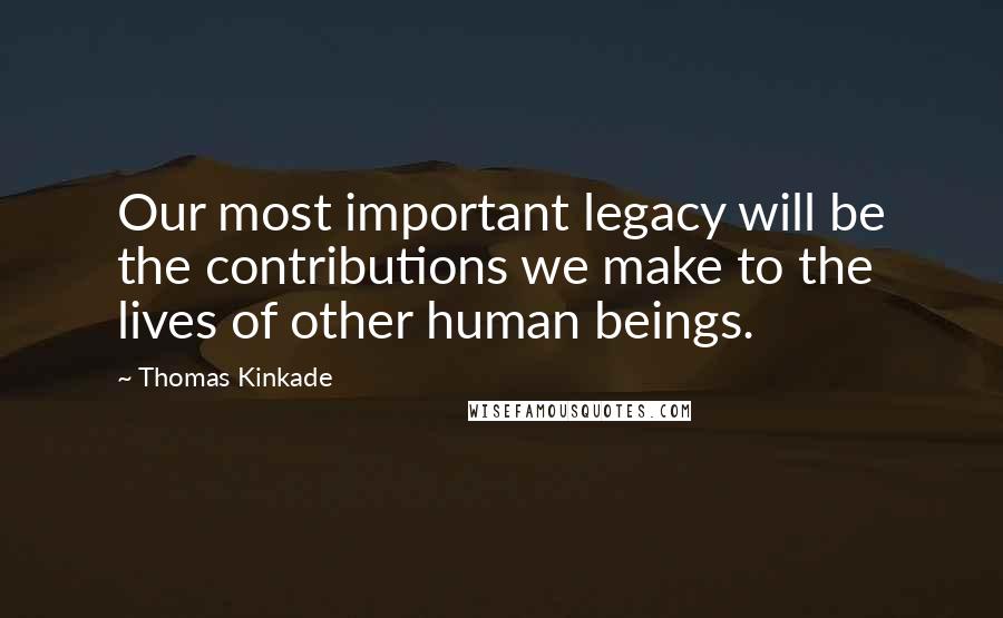 Thomas Kinkade Quotes: Our most important legacy will be the contributions we make to the lives of other human beings.