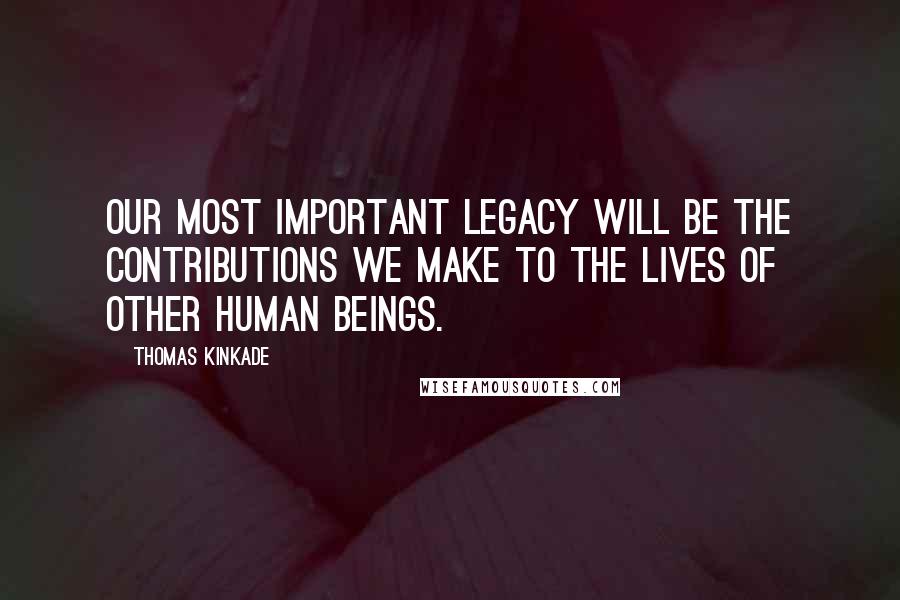 Thomas Kinkade Quotes: Our most important legacy will be the contributions we make to the lives of other human beings.