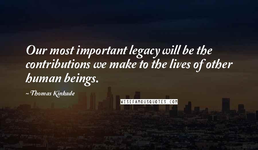 Thomas Kinkade Quotes: Our most important legacy will be the contributions we make to the lives of other human beings.