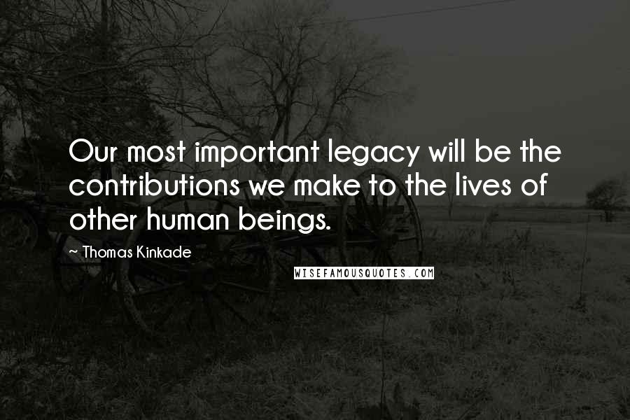 Thomas Kinkade Quotes: Our most important legacy will be the contributions we make to the lives of other human beings.