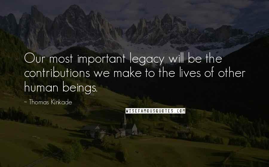 Thomas Kinkade Quotes: Our most important legacy will be the contributions we make to the lives of other human beings.