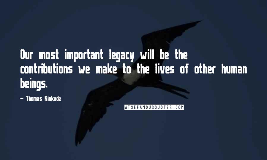 Thomas Kinkade Quotes: Our most important legacy will be the contributions we make to the lives of other human beings.
