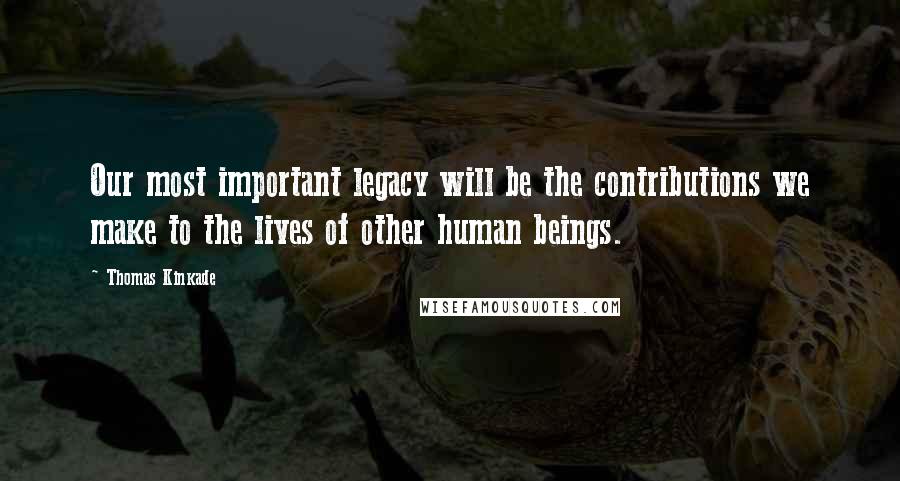 Thomas Kinkade Quotes: Our most important legacy will be the contributions we make to the lives of other human beings.