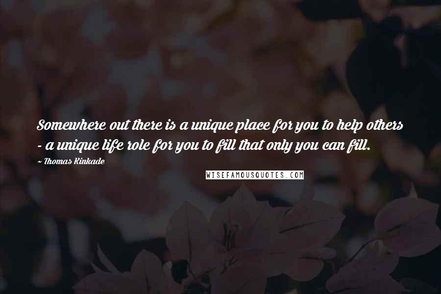 Thomas Kinkade Quotes: Somewhere out there is a unique place for you to help others - a unique life role for you to fill that only you can fill.