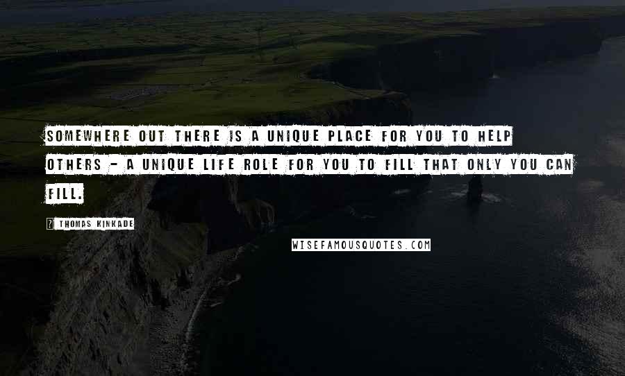 Thomas Kinkade Quotes: Somewhere out there is a unique place for you to help others - a unique life role for you to fill that only you can fill.