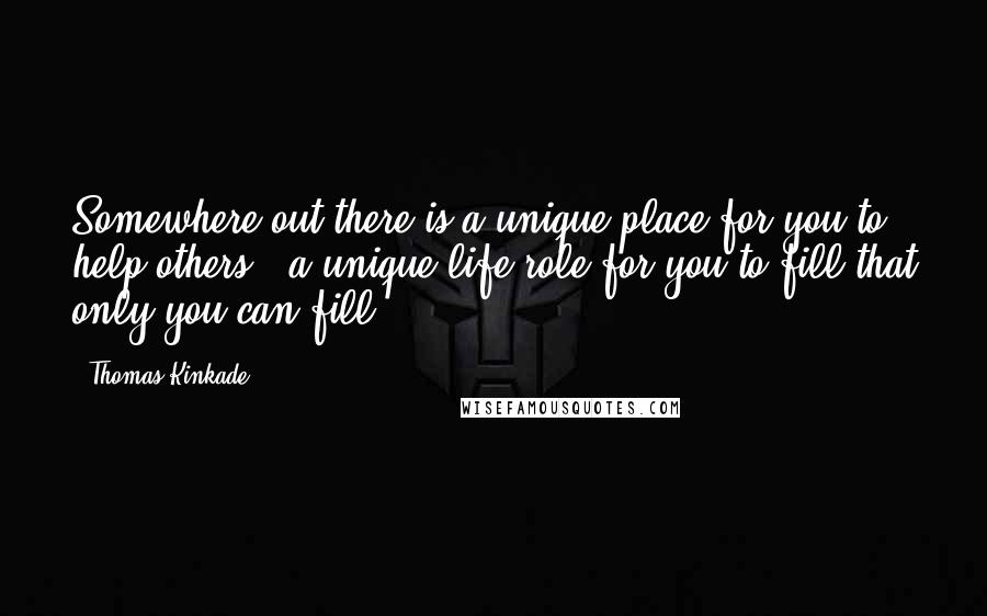 Thomas Kinkade Quotes: Somewhere out there is a unique place for you to help others - a unique life role for you to fill that only you can fill.