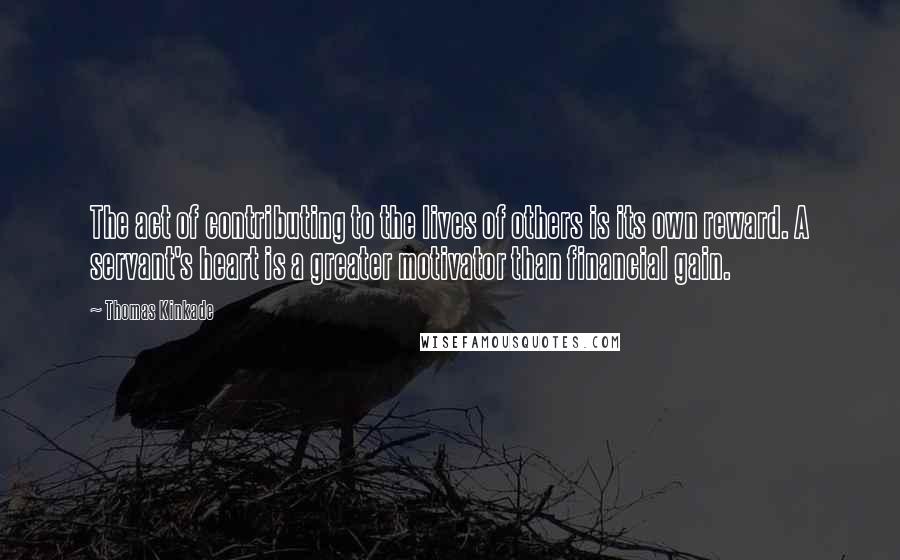 Thomas Kinkade Quotes: The act of contributing to the lives of others is its own reward. A servant's heart is a greater motivator than financial gain.