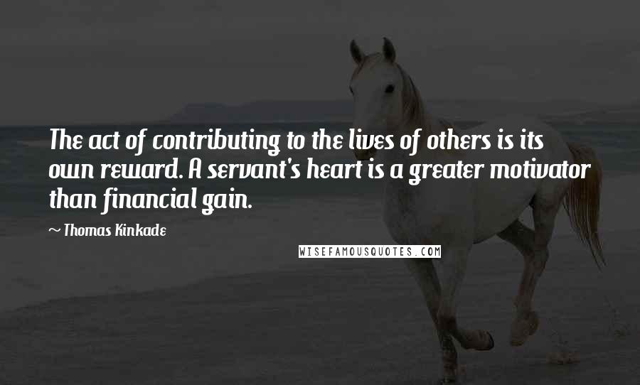 Thomas Kinkade Quotes: The act of contributing to the lives of others is its own reward. A servant's heart is a greater motivator than financial gain.