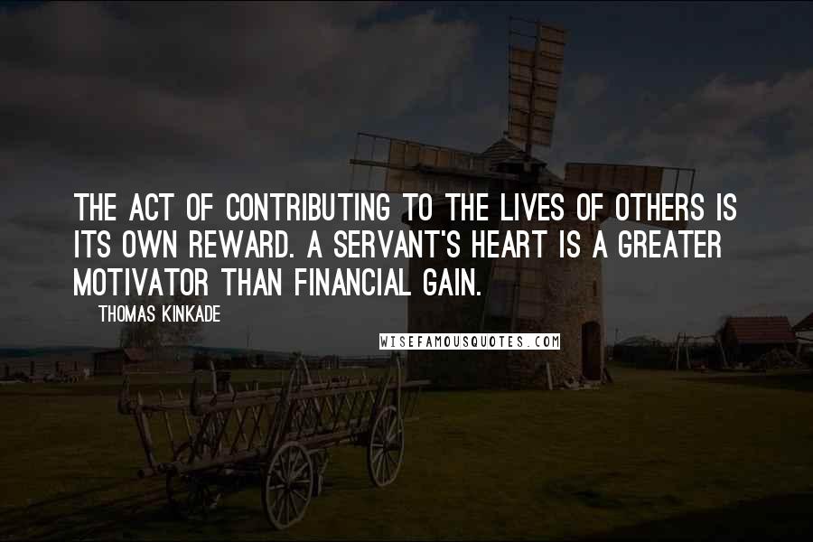 Thomas Kinkade Quotes: The act of contributing to the lives of others is its own reward. A servant's heart is a greater motivator than financial gain.