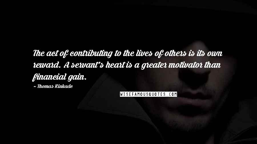 Thomas Kinkade Quotes: The act of contributing to the lives of others is its own reward. A servant's heart is a greater motivator than financial gain.