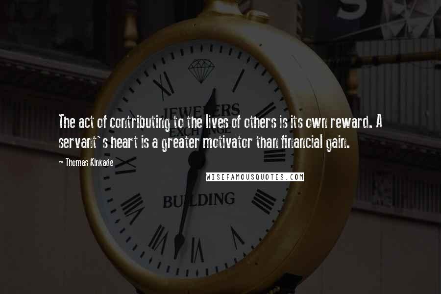 Thomas Kinkade Quotes: The act of contributing to the lives of others is its own reward. A servant's heart is a greater motivator than financial gain.