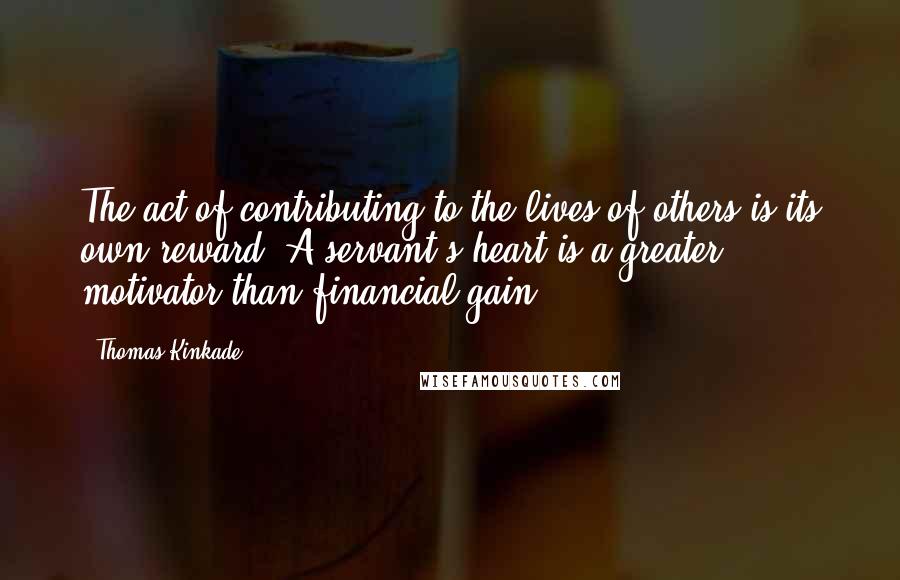 Thomas Kinkade Quotes: The act of contributing to the lives of others is its own reward. A servant's heart is a greater motivator than financial gain.
