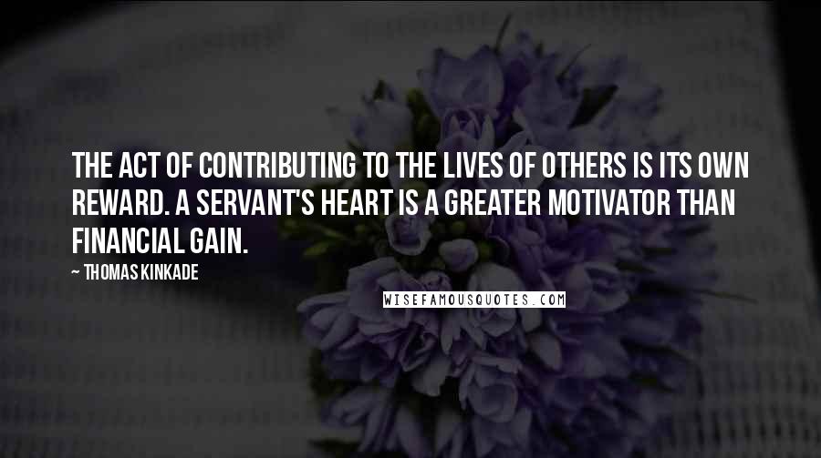 Thomas Kinkade Quotes: The act of contributing to the lives of others is its own reward. A servant's heart is a greater motivator than financial gain.