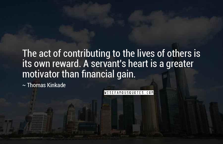 Thomas Kinkade Quotes: The act of contributing to the lives of others is its own reward. A servant's heart is a greater motivator than financial gain.