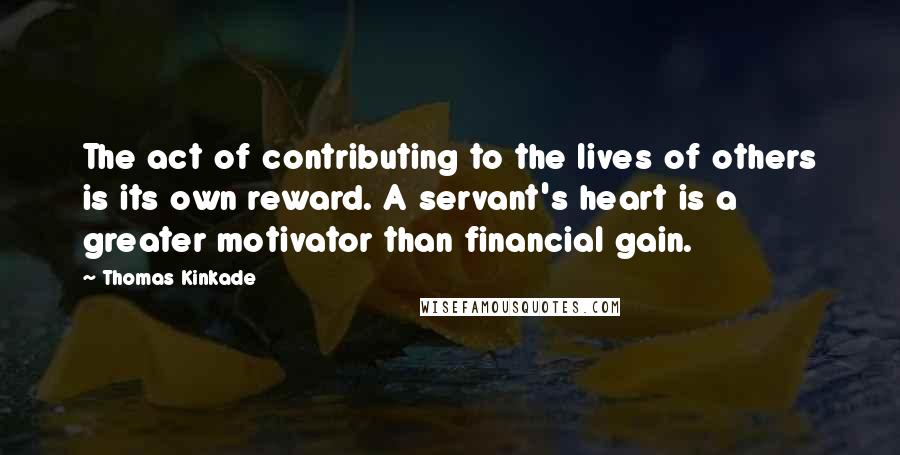 Thomas Kinkade Quotes: The act of contributing to the lives of others is its own reward. A servant's heart is a greater motivator than financial gain.