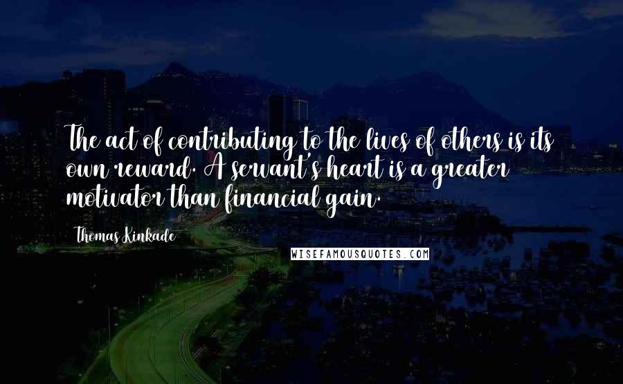 Thomas Kinkade Quotes: The act of contributing to the lives of others is its own reward. A servant's heart is a greater motivator than financial gain.