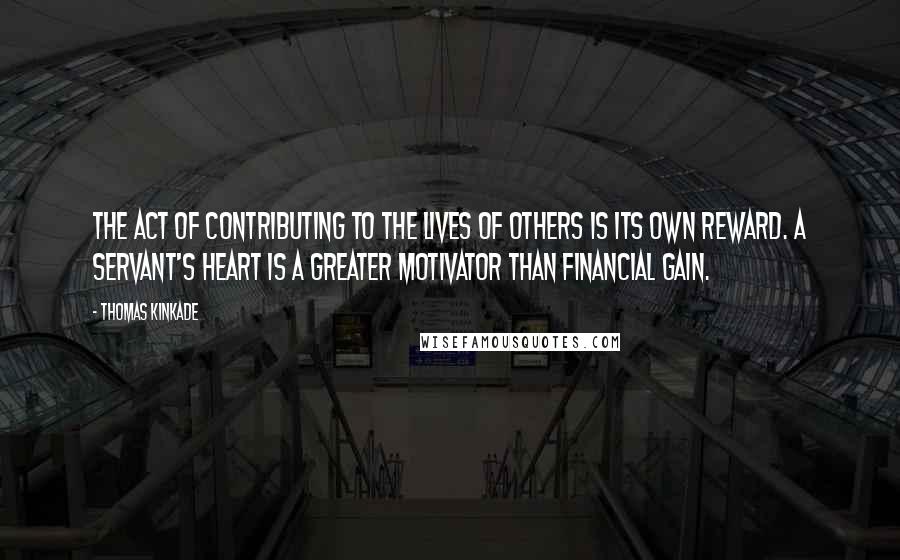 Thomas Kinkade Quotes: The act of contributing to the lives of others is its own reward. A servant's heart is a greater motivator than financial gain.