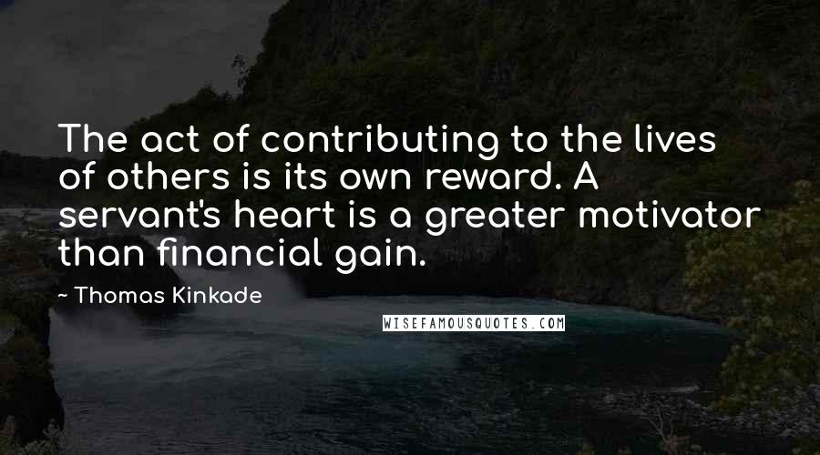 Thomas Kinkade Quotes: The act of contributing to the lives of others is its own reward. A servant's heart is a greater motivator than financial gain.