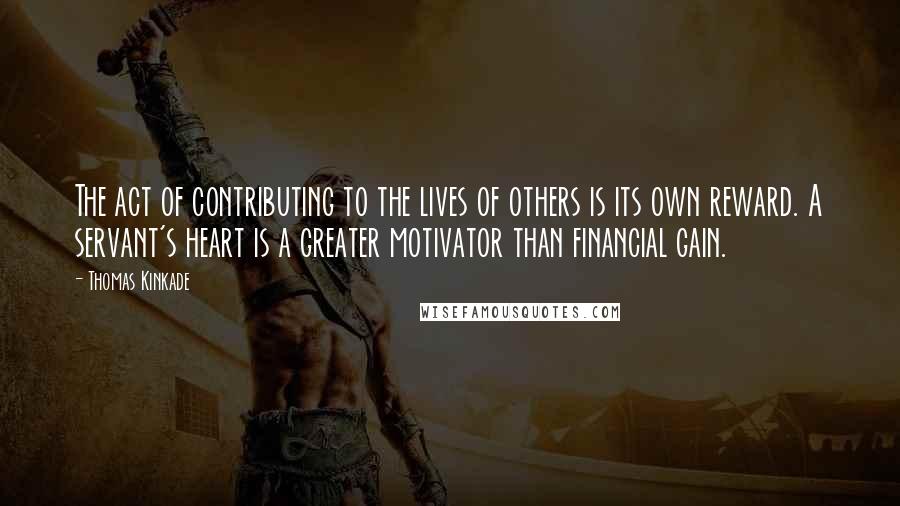 Thomas Kinkade Quotes: The act of contributing to the lives of others is its own reward. A servant's heart is a greater motivator than financial gain.