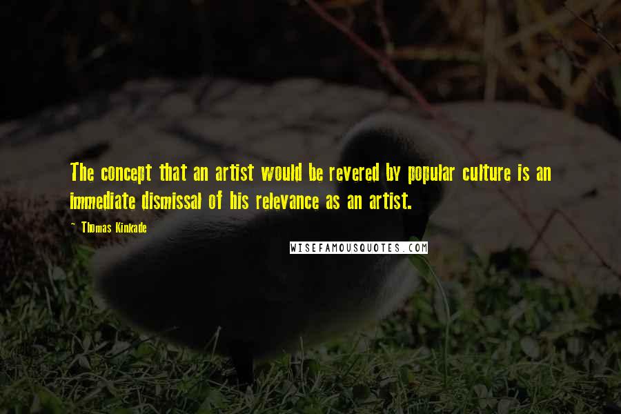 Thomas Kinkade Quotes: The concept that an artist would be revered by popular culture is an immediate dismissal of his relevance as an artist.