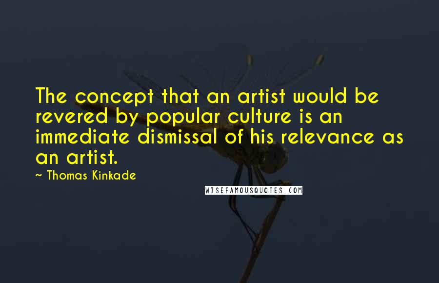 Thomas Kinkade Quotes: The concept that an artist would be revered by popular culture is an immediate dismissal of his relevance as an artist.