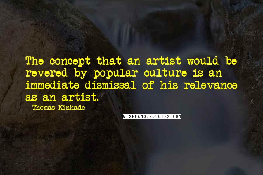 Thomas Kinkade Quotes: The concept that an artist would be revered by popular culture is an immediate dismissal of his relevance as an artist.