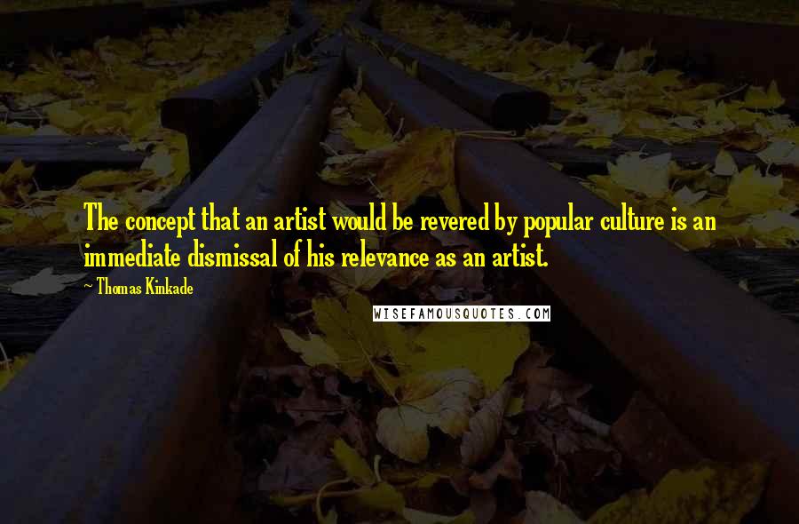 Thomas Kinkade Quotes: The concept that an artist would be revered by popular culture is an immediate dismissal of his relevance as an artist.