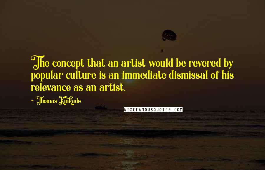 Thomas Kinkade Quotes: The concept that an artist would be revered by popular culture is an immediate dismissal of his relevance as an artist.