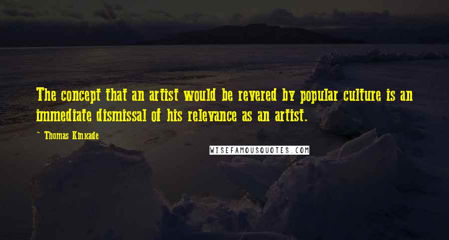 Thomas Kinkade Quotes: The concept that an artist would be revered by popular culture is an immediate dismissal of his relevance as an artist.