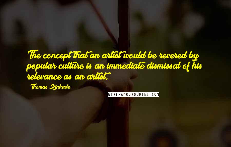 Thomas Kinkade Quotes: The concept that an artist would be revered by popular culture is an immediate dismissal of his relevance as an artist.