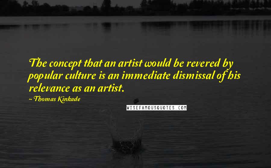 Thomas Kinkade Quotes: The concept that an artist would be revered by popular culture is an immediate dismissal of his relevance as an artist.