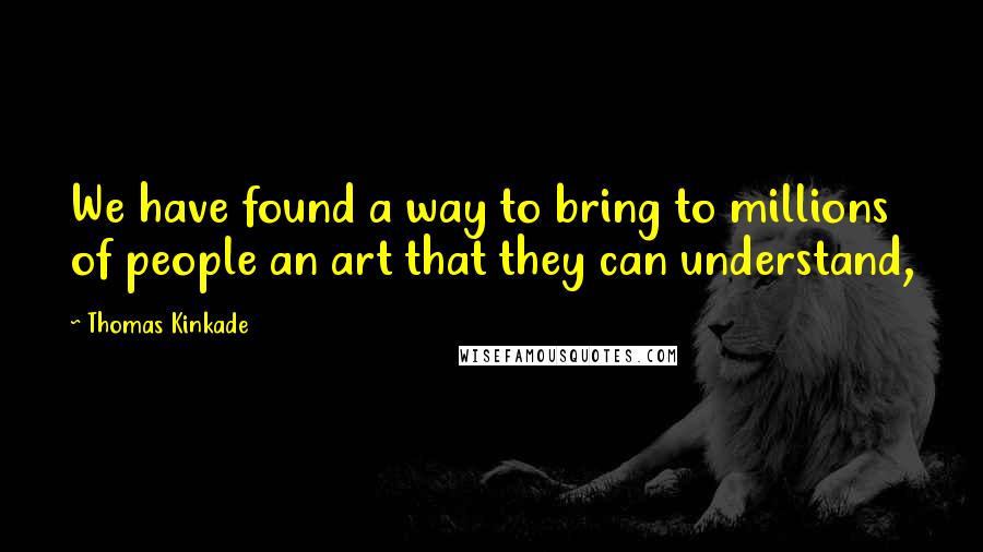 Thomas Kinkade Quotes: We have found a way to bring to millions of people an art that they can understand,