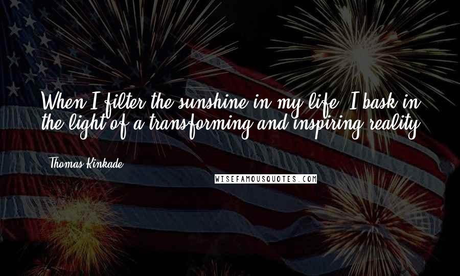 Thomas Kinkade Quotes: When I filter the sunshine in my life, I bask in the light of a transforming and inspiring reality ...