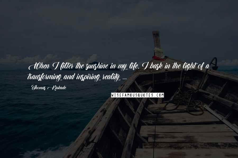 Thomas Kinkade Quotes: When I filter the sunshine in my life, I bask in the light of a transforming and inspiring reality ...