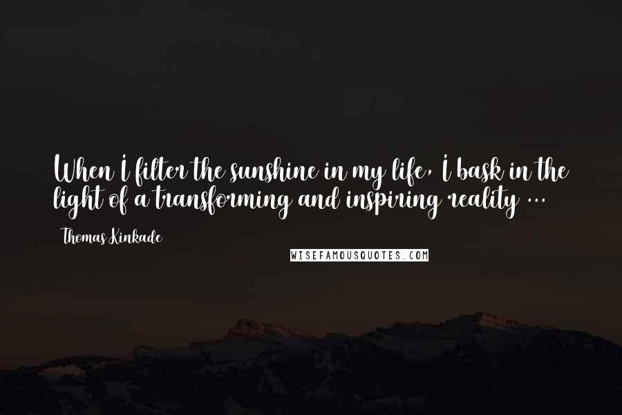 Thomas Kinkade Quotes: When I filter the sunshine in my life, I bask in the light of a transforming and inspiring reality ...