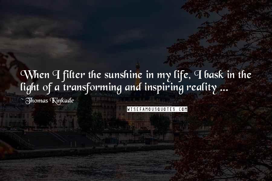 Thomas Kinkade Quotes: When I filter the sunshine in my life, I bask in the light of a transforming and inspiring reality ...