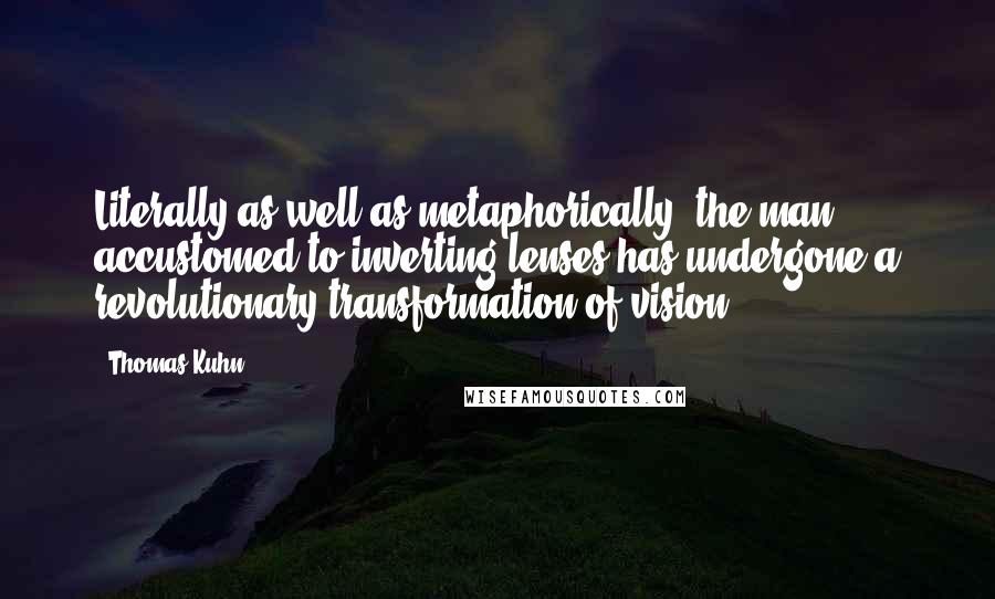 Thomas Kuhn Quotes: Literally as well as metaphorically, the man accustomed to inverting lenses has undergone a revolutionary transformation of vision.