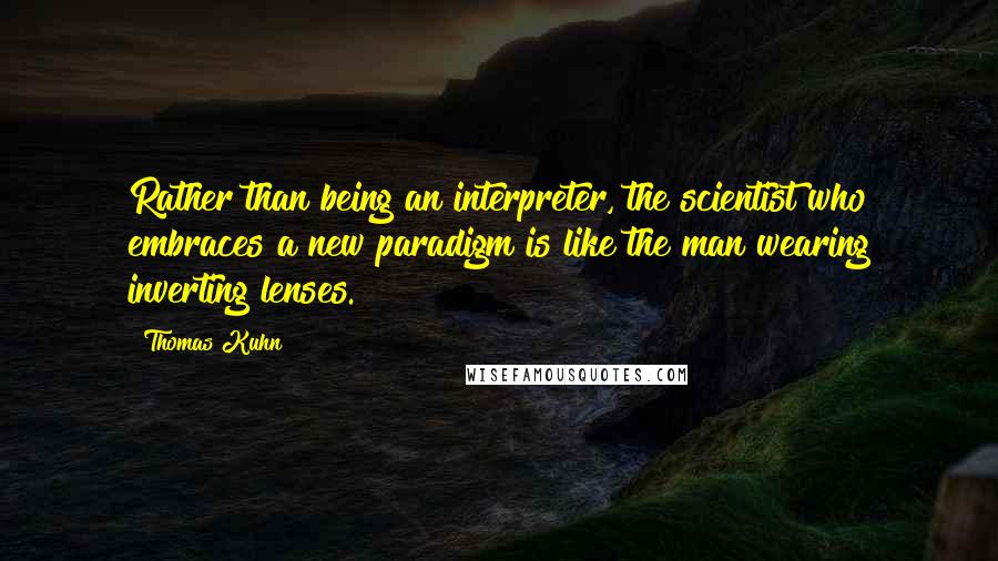 Thomas Kuhn Quotes: Rather than being an interpreter, the scientist who embraces a new paradigm is like the man wearing inverting lenses.