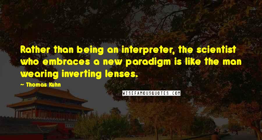 Thomas Kuhn Quotes: Rather than being an interpreter, the scientist who embraces a new paradigm is like the man wearing inverting lenses.