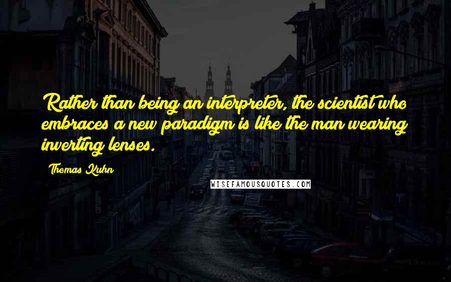 Thomas Kuhn Quotes: Rather than being an interpreter, the scientist who embraces a new paradigm is like the man wearing inverting lenses.