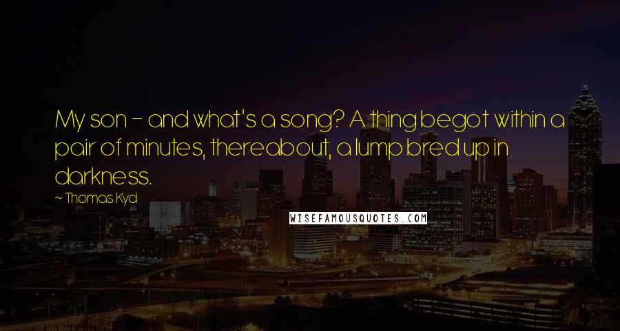 Thomas Kyd Quotes: My son - and what's a song? A thing begot within a pair of minutes, thereabout, a lump bred up in darkness.