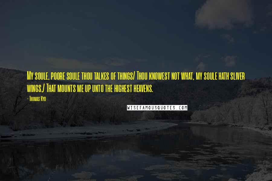 Thomas Kyd Quotes: My soule, poore soule thou talkes of things/ Thou knowest not what, my soule hath sliver wings,/ That mounts me up unto the highest heavens.