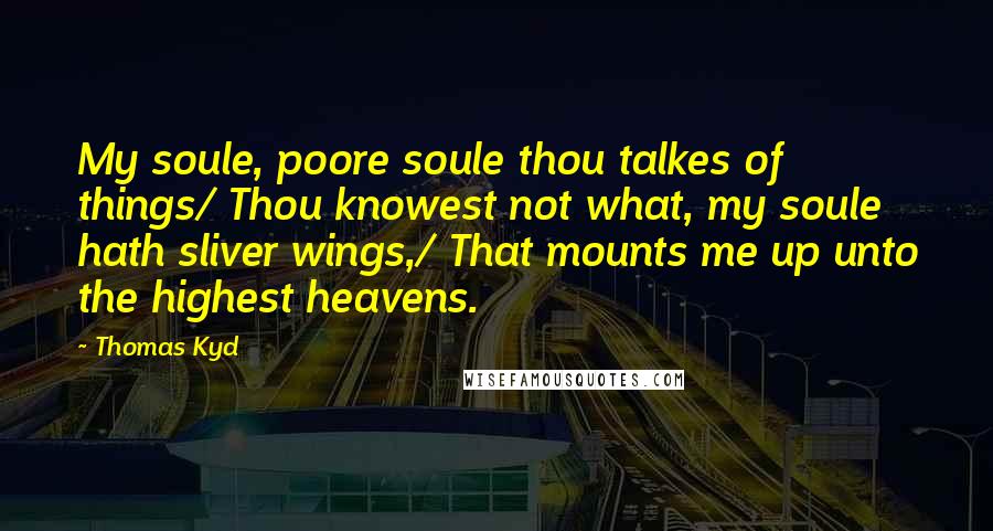 Thomas Kyd Quotes: My soule, poore soule thou talkes of things/ Thou knowest not what, my soule hath sliver wings,/ That mounts me up unto the highest heavens.