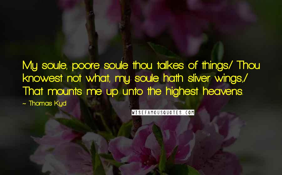 Thomas Kyd Quotes: My soule, poore soule thou talkes of things/ Thou knowest not what, my soule hath sliver wings,/ That mounts me up unto the highest heavens.