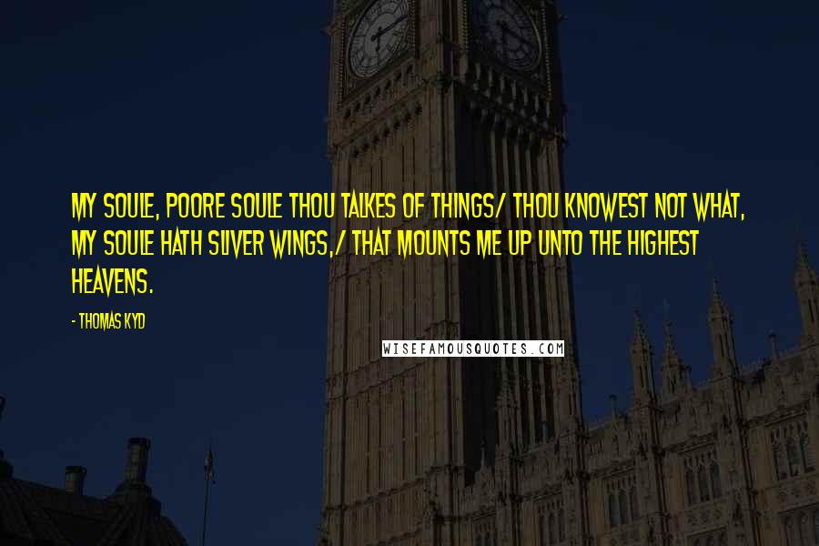 Thomas Kyd Quotes: My soule, poore soule thou talkes of things/ Thou knowest not what, my soule hath sliver wings,/ That mounts me up unto the highest heavens.