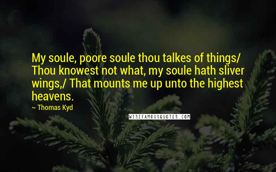 Thomas Kyd Quotes: My soule, poore soule thou talkes of things/ Thou knowest not what, my soule hath sliver wings,/ That mounts me up unto the highest heavens.