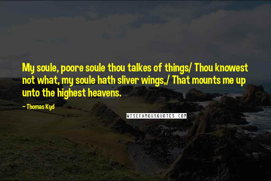 Thomas Kyd Quotes: My soule, poore soule thou talkes of things/ Thou knowest not what, my soule hath sliver wings,/ That mounts me up unto the highest heavens.